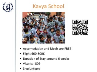 Kavya School

•
•
•
•
•

Accomodation and Meals are FREE
Flight 600-800€
Duration of Stay: around 6 weeks
Visa: ca. 80€
3 volunteers

 
