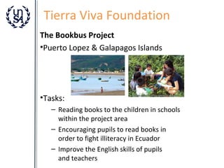Tierra Viva Foundation
The Bookbus Project
•Puerto Lopez & Galapagos Islands

•Tasks:
– Reading books to the children in schools
within the project area
– Encouraging pupils to read books in
order to fight illiteracy in Ecuador
– Improve the English skills of pupils
and teachers

 
