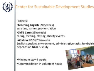 Center for Sustainable Development Studies

Projects:
•Teaching English (20h/week)
assisting, games, pronunciation
•Child Care (25h/week)
caring, feeding, playing, charity events
•Work in NGO (25h/week)
English-speaking environment, administrative tasks, fundraisin
depends on NGO & study

•Minimum stay 4 weeks
•Accommodation in volunteer house

 