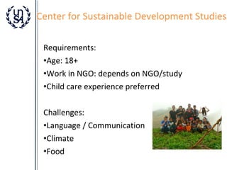 Center for Sustainable Development Studies
Requirements:
•Age: 18+
•Work in NGO: depends on NGO/study
•Child care experience preferred
Challenges:
•Language / Communication
•Climate
•Food

 