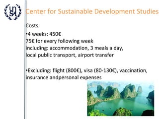 Center for Sustainable Development Studies
Costs:
•4 weeks: 450€
75€ for every following week
including: accommodation, 3 meals a day,
local public transport, airport transfer
•Excluding: flight (800€), visa (80-130€), vaccination,
insurance andpersonal expenses

 