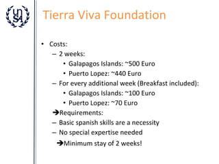 Tierra Viva Foundation
• Costs:
– 2 weeks:
• Galapagos Islands: ~500 Euro
• Puerto Lopez: ~440 Euro
– For every additional week (Breakfast included):
• Galapagos Islands: ~100 Euro
• Puerto Lopez: ~70 Euro
Requirements:
– Basic spanish skills are a necessity
– No special expertise needed
Minimum stay of 2 weeks!

 