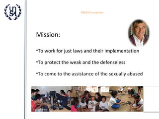 PREDA Foundation

Mission:
•To work for just laws and their implementation
•To protect the weak and the defenseless
•To come to the assistance of the sexually abused

 
