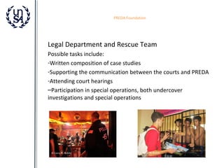 PREDA Foundation

Legal Department and Rescue Team
Possible tasks include:
-Written composition of case studies
-Supporting the communication between the courts and PREDA
-Attending court hearings
–Participation in special operations, both undercover
investigations and special operations

© Luca M. Robin

© Luca M. Robin

 