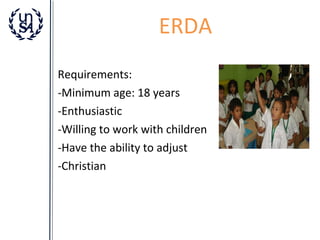 ERDA
Requirements:
-Minimum age: 18 years
-Enthusiastic
-Willing to work with children
-Have the ability to adjust
-Christian

 