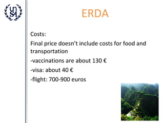 ERDA
Costs:
Final price doesn’t include costs for food and
transportation
-vaccinations are about 130 €
-visa: about 40 €
-flight: 700-900 euros

 
