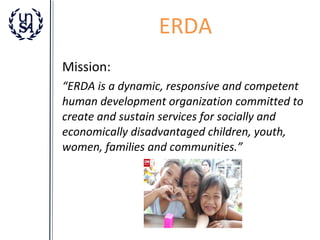 ERDA
Mission:
“ERDA is a dynamic, responsive and competent
human development organization committed to
create and sustain services for socially and
economically disadvantaged children, youth,
women, families and communities.”

 