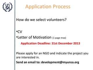 Application Process
How do we select volunteers?
•CV
•Letter of Motivation (1 page max)
Application Deadline: 31st December 2013
Please apply for an NGO and indicate the project you
are interested in.
Send an email to: development@myunsa.org

 