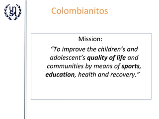 Colombianitos
Mission:
“To improve the children’s and
adolescent’s quality of life and
communities by means of sports,
education, health and recovery.”

 