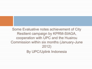 Some Evaluative notes achievement of City
   Resilient campaign by KPRM-SIAGA,
   cooperation with UPC and the Huairou
Commission within six months (January-June
                   2012)
         By UPC/Uplink Indonesia
 