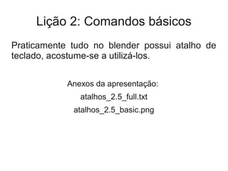 Lição 2: Comandos básicos
Praticamente tudo no blender possui atalho de
teclado, acostume-se a utilizá-los.


            Anexos da apresentação:
               atalhos_2.5_full.txt
             atalhos_2.5_basic.png
 