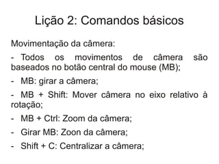 Lição 2: Comandos básicos
Movimentação da câmera:
- Todos os movimentos de câmera            são
baseados no botão central do mouse (MB);
- MB: girar a câmera;
- MB + Shift: Mover câmera no eixo relativo à
rotação;
- MB + Ctrl: Zoom da câmera;
- Girar MB: Zoon da câmera;
- Shift + C: Centralizar a câmera;
 
