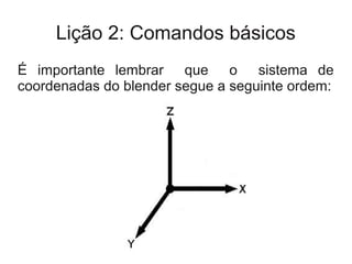 Lição 2: Comandos básicos
É importante lembrar que o sistema de
coordenadas do blender segue a seguinte ordem:
 