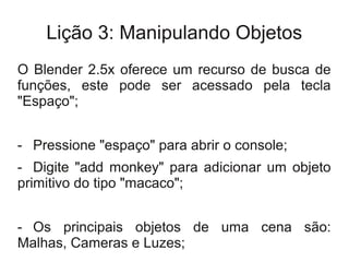Lição 3: Manipulando Objetos
O Blender 2.5x oferece um recurso de busca de
funções, este pode ser acessado pela tecla
"Espaço";


- Pressione "espaço" para abrir o console;
- Digite "add monkey" para adicionar um objeto
primitivo do tipo "macaco";


- Os principais objetos de uma cena são:
Malhas, Cameras e Luzes;
 