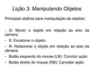 Lição 3: Manipulando Objetos
Principais atalhos para manipulação de objetos:


- G: Mover o objeto em relação ao eixo da
camera;
- S: Escalonar o objeto;
- R: Rotacionar o objeto em relação ao eixo da
câmera;
- Botão esquerdo do mouse (LB): Concluir ação;
- Botão direito do mouse (RB): Cancelar ação;
 