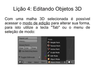 Lição 4: Editando Objetos 3D
Com uma malha 3D selecionada é possível
acessar o modo de edição para alterar sua forma,
para isto utilize a tecla "Tab" ou o menu de
seleção de modo:
 