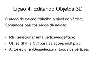 Lição 4: Editando Objetos 3D
O modo de edição trabalha a nível de vértice;
Comandos básicos modo de edição:


- RB: Selecionar uma vértice/edge/face;
- Utilize Shift e Ctrl para seleções multiplas;
- A: Selecionar/Desselecionar todos os vértices;
 