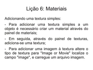 Lição 6: Materiais
Adicionando uma textura simples:
- Para adicionar uma textura simples a um
objeto é necessário criar um material através do
painel de materiais;
- Em seguida, através do painel de texturas,
adiciona-se uma textura;
- Para adicionar uma imagem à textura altere o
tipo de textura para "Image or Movie" localize o
campo "image", e carregue um arquivo imagem.
 