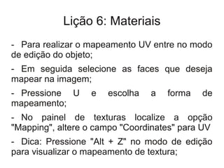 Lição 6: Materiais
- Para realizar o mapeamento UV entre no modo
de edição do objeto;
- Em seguida selecione as faces que deseja
mapear na imagem;
- Pressione U     e   escolha   a   forma   de
mapeamento;
- No painel de texturas localize a opção
"Mapping", altere o campo "Coordinates" para UV
- Dica: Pressione "Alt + Z" no modo de edição
para visualizar o mapeamento de textura;
 