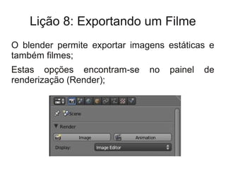 Lição 8: Exportando um Filme
O blender permite exportar imagens estáticas e
também filmes;
Estas opções encontram-se      no   painel   de
renderização (Render);
 