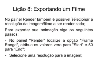 Lição 8: Exportando um Filme
No painel Render também é possível selecionar a
resolução da imagem/filme a ser renderizada;
Para exportar sua animação siga os seguintes
passos:
- No painel "Render" localize a opção "Frame
Range", atribua os valores zero para "Start" e 50
para "End";
- Selecione uma resolução para a imagem;
 