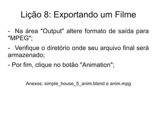 Lição 8: Exportando um Filme
- Na área "Output" altere formato de saída para
"MPEG";
- Verifique o diretório onde seu arquivo final será
armazenado;
- Por fim, clique no botão "Animation";

      Anexos: simple_house_5_anim.blend e anim.mpg
 