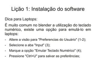 Lição 1: Instalação do software
Dica para Laptops:
É muito comum no blender a utilização do teclado
numérico, existe uma opção para emulá-lo em
laptops:
- Altere a visão para "Preferencias do Usuário" (1-2);
- Selecione a aba "Input" (3);
- Marque a opção "Emular Teclado Numérico" (4);
- Pressione "Ctrl+U" para salvar as preferências;
 