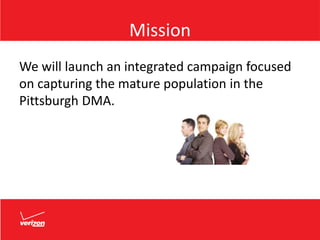 Mission
We will launch an integrated campaign focused
on capturing the mature population in the
Pittsburgh DMA.
 