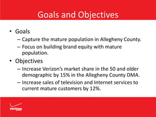 Goals and Objectives
• Goals
– Capture the mature population in Allegheny County.
– Focus on building brand equity with mature
population.
• Objectives
– Increase Verizon’s market share in the 50 and older
demographic by 15% in the Allegheny County DMA.
– Increase sales of television and Internet services to
current mature customers by 12%.
 