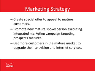 Marketing Strategy
– Create special offer to appeal to mature
customers.
– Promote new mature spokesperson executing
integrated marketing campaign targeting
prospects matures.
– Get more customers in the mature market to
upgrade their television and internet services.
 