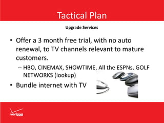 Tactical Plan
• Offer a 3 month free trial, with no auto
renewal, to TV channels relevant to mature
customers.
– HBO, CINEMAX, SHOWTIME, All the ESPNs, GOLF
NETWORKS (lookup)
• Bundle internet with TV
Upgrade Services
 