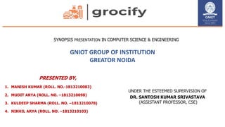 SYNOPSIS PRESENTATION IN COMPUTER SCIENCE & ENGINEERING
GNIOT GROUP OF INSTITUTION
GREATOR NOIDA
PRESENTED BY,
1. MANISH KUMAR (ROLL. NO.-1813210083)
2. MUDIT ARYA (ROLL. NO. –1813210098)
3. KULDEEP SHARMA (ROLL. NO. –1813210078)
4. NIKHIL ARYA (ROLL. NO. –1813210103)
UNDER THE ESTEEMED SUPERVISION OF
DR. SANTOSH KUMAR SRIVASTAVA
(ASSISTANT PROFESSOR, CSE)
 