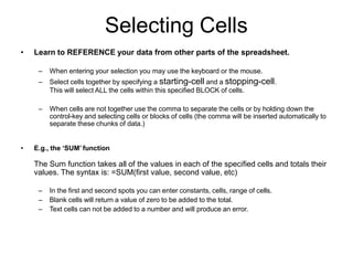 Selecting Cells
• Learn to REFERENCE your data from other parts of the spreadsheet.
– When entering your selection you may use the keyboard or the mouse.
– Select cells together by specifying a starting-cell and a stopping-cell.
This will select ALL the cells within this specified BLOCK of cells.
– When cells are not together use the comma to separate the cells or by holding down the
control-key and selecting cells or blocks of cells (the comma will be inserted automatically to
separate these chunks of data.)
• E.g., the ‘SUM’ function
The Sum function takes all of the values in each of the specified cells and totals their
values. The syntax is: =SUM(first value, second value, etc)
– In the first and second spots you can enter constants, cells, range of cells.
– Blank cells will return a value of zero to be added to the total.
– Text cells can not be added to a number and will produce an error.
 