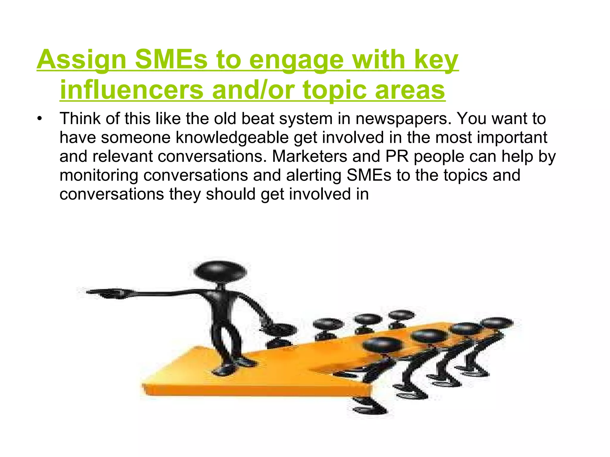 Assign SMEs to engage with key influencers and/or topic areas Think of this like the old beat system in newspapers. You want to have someone knowledgeable get involved in the most important and relevant conversations. Marketers and PR people can help by monitoring conversations and alerting SMEs to the topics and conversations they should get involved in  