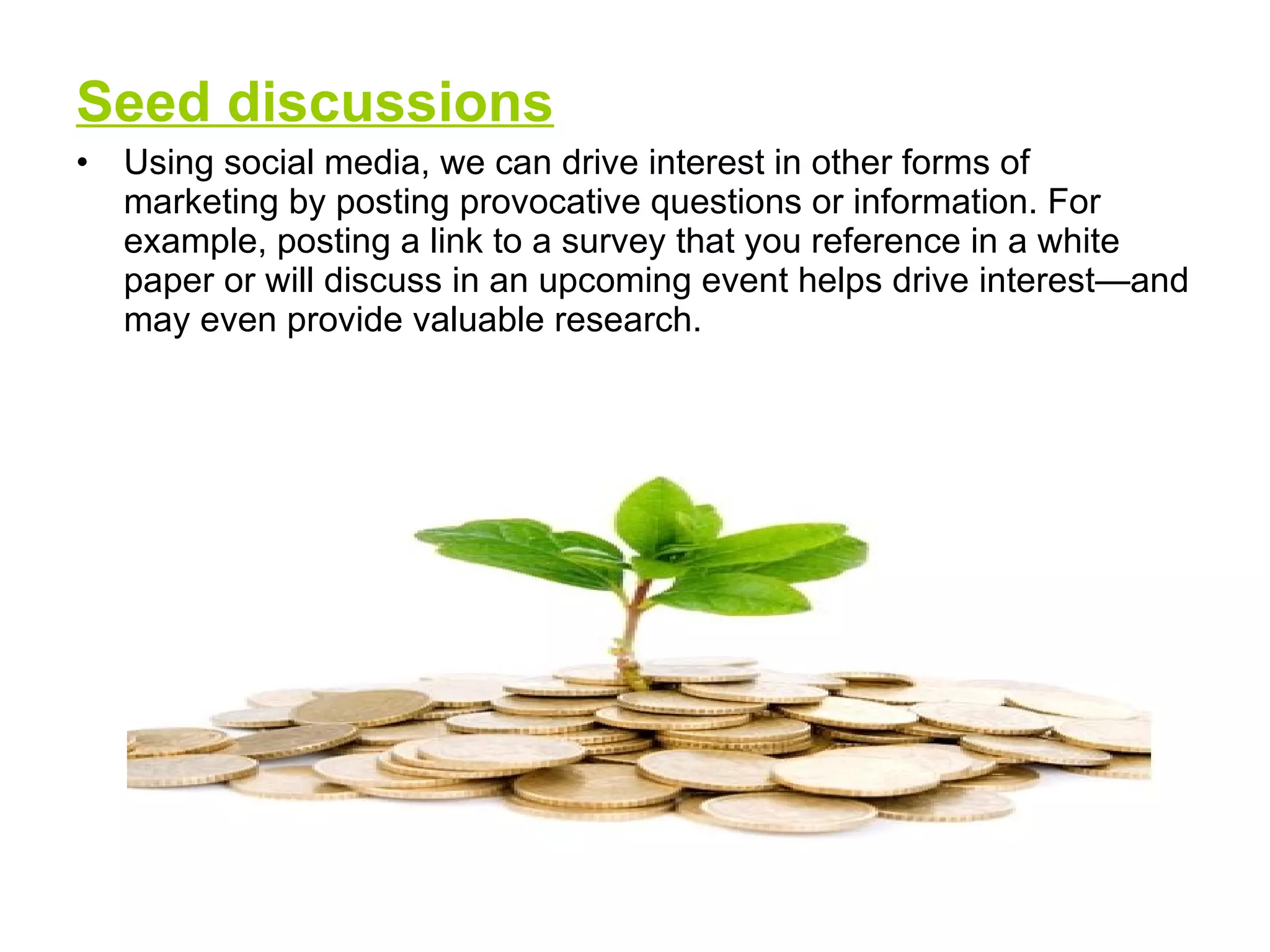 Seed discussions Using social media, we can drive interest in other forms of marketing by posting provocative questions or information. For example, posting a link to a survey that you reference in a white paper or will discuss in an upcoming event helps drive interest—and may even provide valuable research.  
