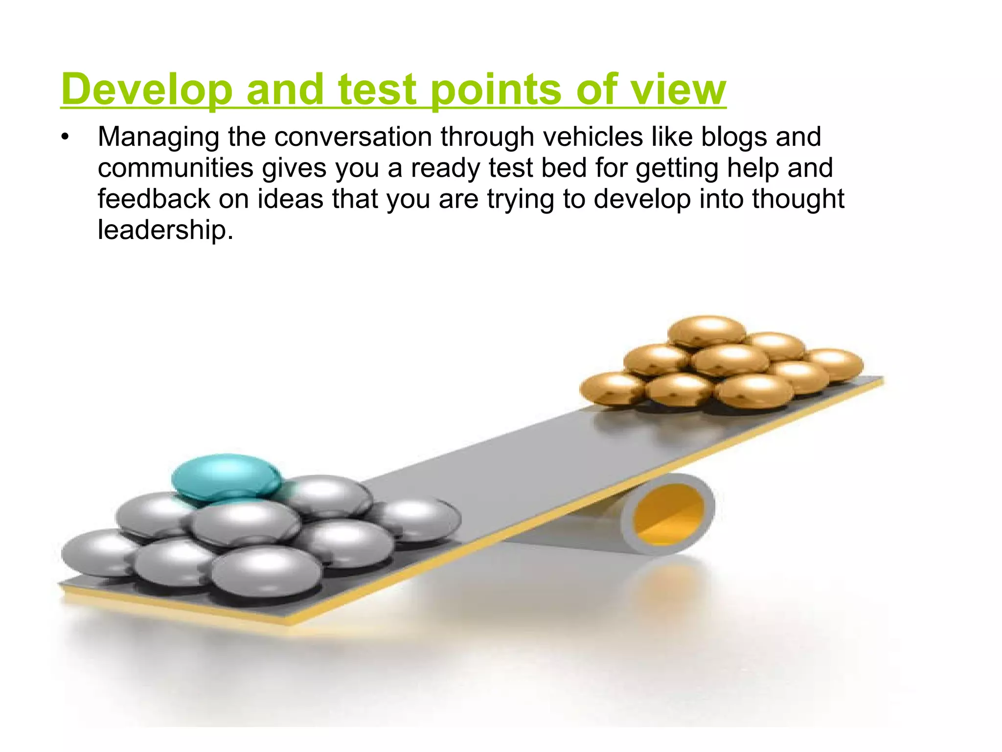 Develop and test points of view Managing the conversation through vehicles like blogs and communities gives you a ready test bed for getting help and feedback on ideas that you are trying to develop into thought leadership.  