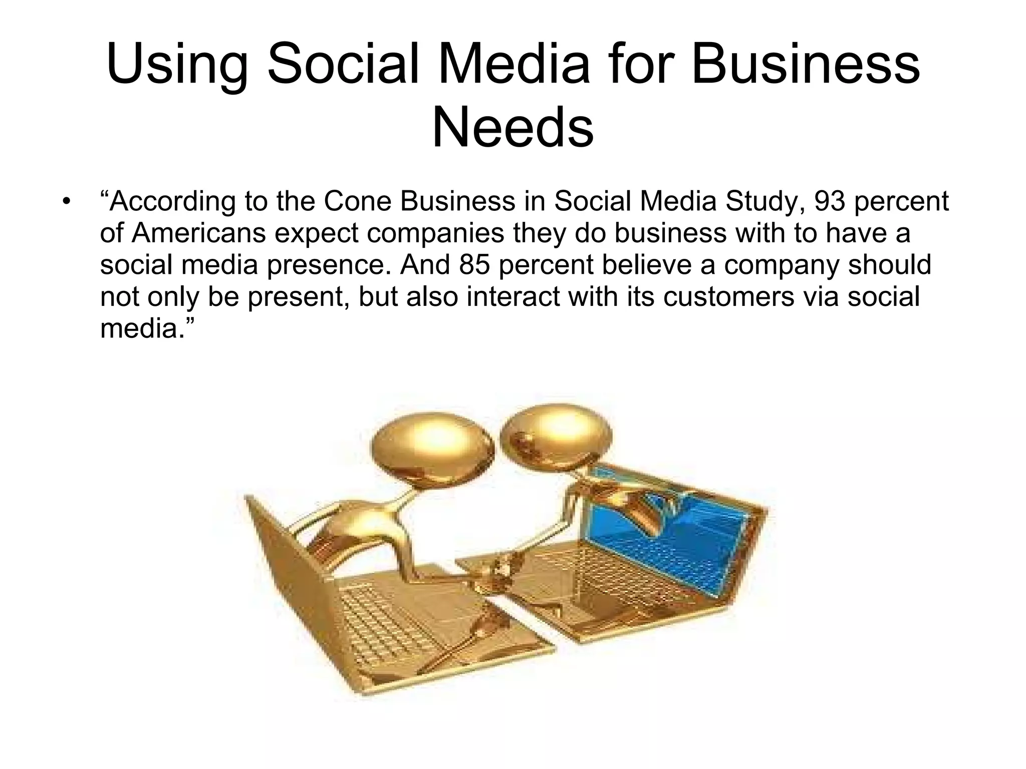 Using Social Media for Business Needs “ According to the Cone Business in Social Media Study, 93 percent of Americans expect companies they do business with to have a social media presence. And 85 percent believe a company should not only be present, but also interact with its customers via social media.” 