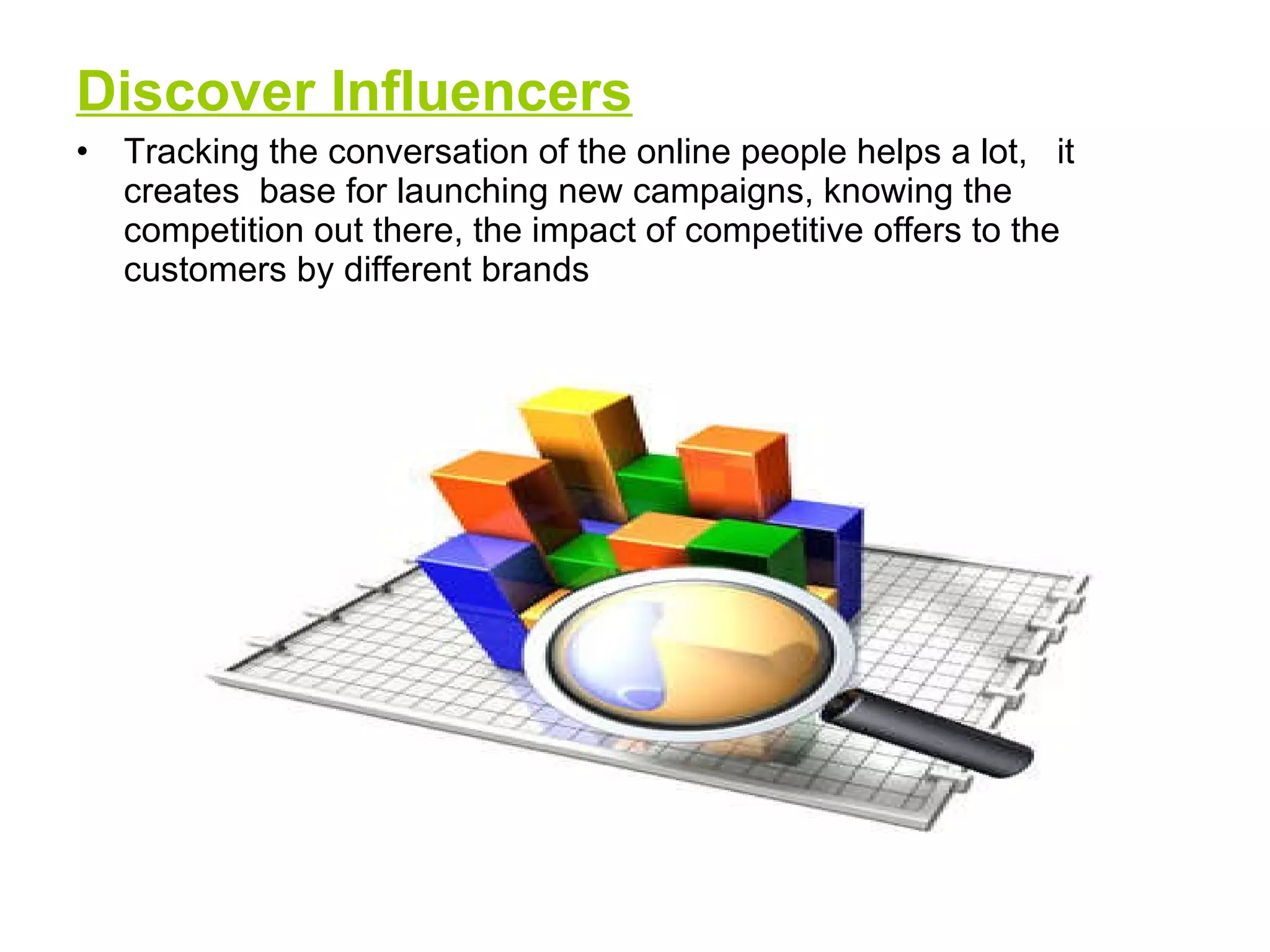 Discover Influencers   Tracking the conversation of the online people helps a lot,  it creates  base for launching new campaigns, knowing the competition out there, the impact of competitive offers to the customers by different brands 