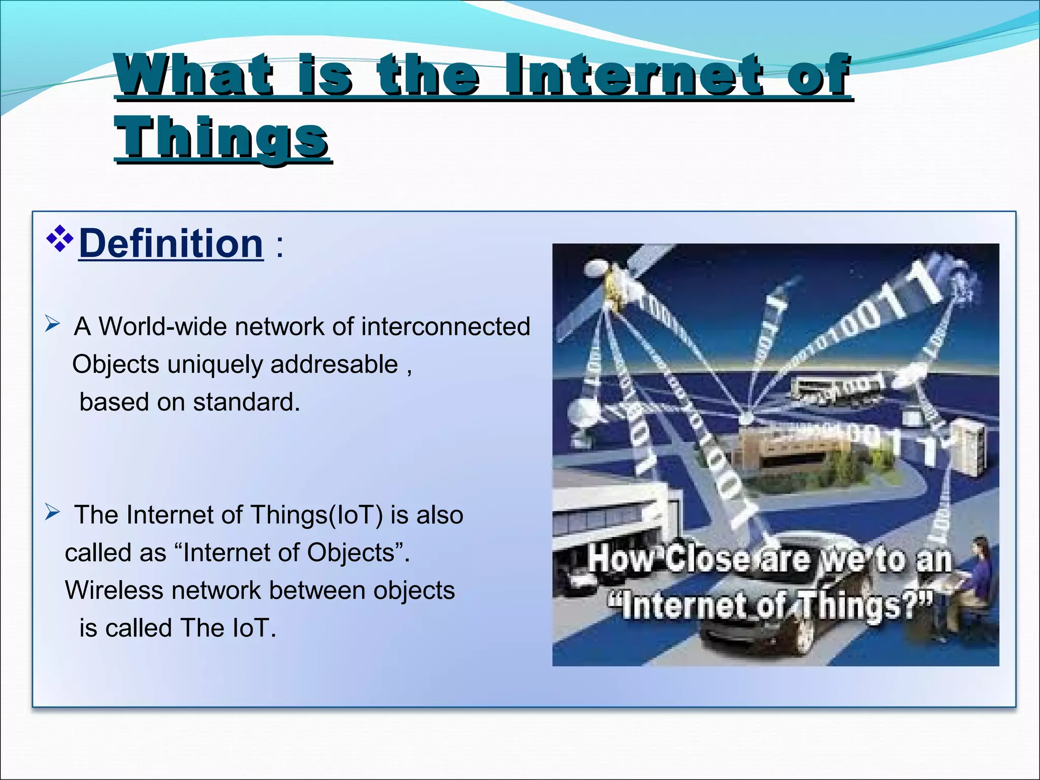 What is the Internet ofWhat is the Internet of
ThingsThings
Definition :
 A World-wide network of interconnected
Objects uniquely addresable ,
based on standard.
 The Internet of Things(IoT) is also
called as “Internet of Objects”.
Wireless network between objects
is called The IoT.
 