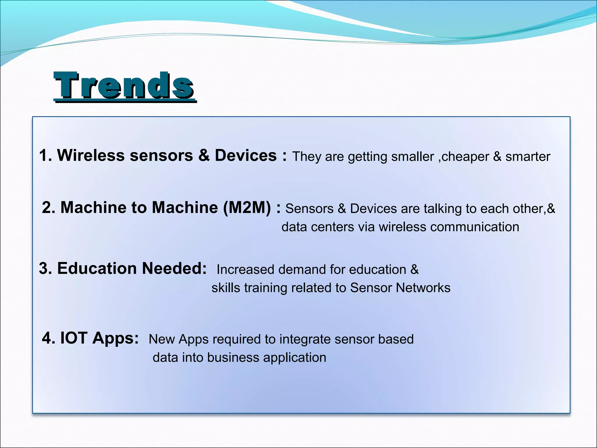 TrendsTrends
1. Wireless sensors & Devices : They are getting smaller ,cheaper & smarter
2. Machine to Machine (M2M) : Sensors & Devices are talking to each other,&
data centers via wireless communication
3. Education Needed: Increased demand for education &
skills training related to Sensor Networks
4. IOT Apps: New Apps required to integrate sensor based
data into business application
 
