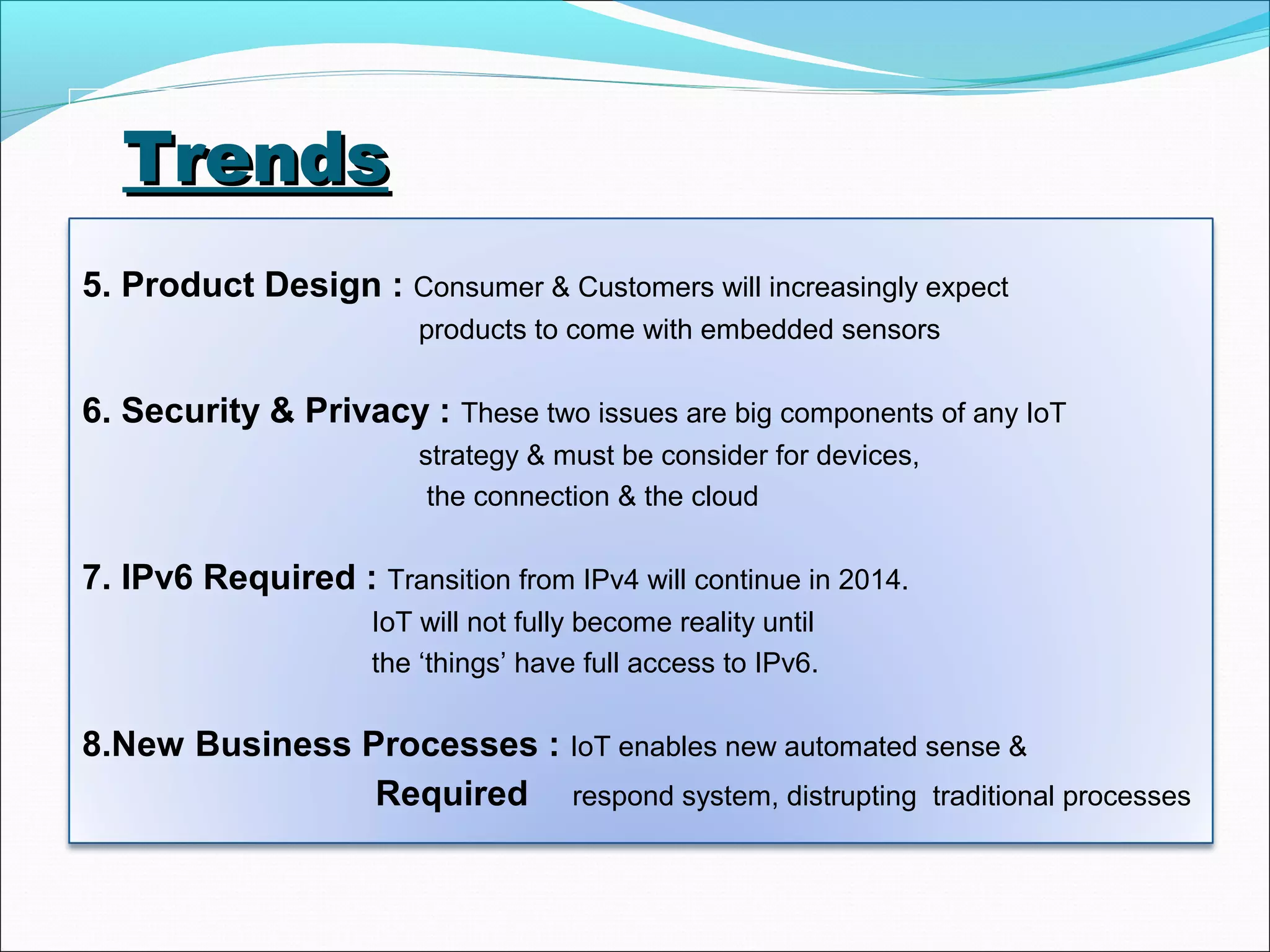 TrendsTrends
5. Product Design : Consumer & Customers will increasingly expect
products to come with embedded sensors
6. Security & Privacy : These two issues are big components of any IoT
strategy & must be consider for devices,
the connection & the cloud
7. IPv6 Required : Transition from IPv4 will continue in 2014.
IoT will not fully become reality until
the ‘things’ have full access to IPv6.
8.New Business Processes : IoT enables new automated sense &
Required respond system, distrupting traditional processes
 