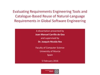 Evaluating Requirements Engineering Tools and
Catalogue-Based Reuse of Natural-Language
Requirements in Global Software Engineering
A dissertation presented by
Juan Manuel Carrillo de Gea
and supervised by
Dr. Joaquín Nicolás Ros
Faculty of Computer Science
University of Murcia
Spain
5 February 2016
 