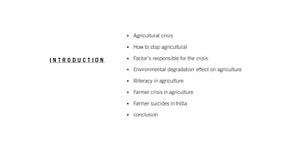 I N T R O D U C T I O N
▪ Agricultural crisis
▪ How to stop agricultural
▪ Factor's responsible for the crisis
▪ Environmental degradation effect on agriculture
▪ Illiteracy in agriculture
▪ Farmer crisis in agriculture
▪ Farmer suicides in India
▪ conclusion
 