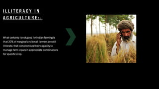 I L L I T E R A C Y I N
A G R I C U L T U R E : -
What certainly is not good for Indian farming is
that 30% of marginal and small farmers are still
illiterate. that compromises their capacity to
manage farm inputs in appropriate combinations
for specific crop.
 