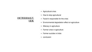 I N T R O D U C T
I O N
 Agricultural crisis
 How to stop agricultural
 Factor's responsible for the crisis
 Environmental degradation effect on agriculture
 Illiteracy in agriculture
 Farmer crisis in agriculture
 Farmer suicides in India
 conclusion
 