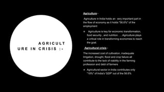 A G R I C U L T
U R E I N C R I S I S : -
Agriculture:-
Agriculture in India holds an very important part in
the flow of economy as it holds "56.6%" of the
employment
 Agriculture is key for economic transformation,
food security , and nutrition. ….Agriculture plays
a critical role in transforming economies to reach
the goal.
Agricultural crisis:-
The increased cost of cultivation, inadequate
Irrigation, drought, flood and crop failure all
contribute to the lack of viability in the farming
profession and debt of farmers
 Agricultural sector in India contributes only
"18%" of India's 'GDP' out of the 56.6%
 