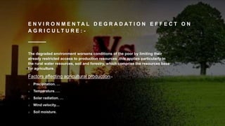 E N V I R O N M E N T A L D E G R A D A T I O N E F F E C T O N
A G R I C U L T U R E : -
The degraded environment worsens conditions of the poor by limiting their
already restricted access to production resources .this applies particularly in
the rural water resources, soil and forestry, which comprise the resources base
for agriculture.
Factors affecting agricultural production:-
o Precipitation. …
o Temperature. …
o Solar radiation. …
o Wind velocity....
o Soil moisture.
 