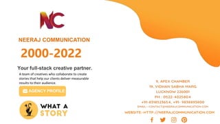 NEERAJ COMMUNICATION
Your full-stack creative partner.
A team of creatives who collaborate to create
stories that help our clients deliver measurable
results to their audience.
AGENCY PROFILE
2000-2022
 