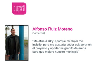 Alfonso Ruiz Moreno
Comercial

"Me afilié a UPyD porque mi mujer me
insistió, pero me gustaría poder colaborar en
el proyecto y aportar mi granito de arena
para que mejore nuestro municipio"
 