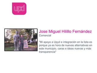 Jose Miguel Hilillo Fernández
Comercial

"Mi apoyo a Upyd e integración en la lista es
porque ya es hora de nuevas alternativas en
este municipio, caras e ideas nuevas y más
transparencia"
 